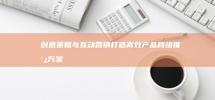 创意策略与互动营销：打造高效产品网络推广方案